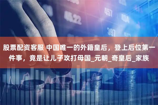 股票配资客服 中国唯一的外籍皇后，登上后位第一件事，竟是让儿子攻打母国_元朝_奇皇后_家族