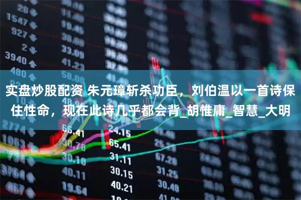 实盘炒股配资 朱元璋斩杀功臣，刘伯温以一首诗保住性命，现在此诗几乎都会背_胡惟庸_智慧_大明