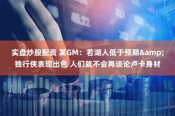 实盘炒股配资 某GM：若湖人低于预期&独行侠表现出色 人们就不会再谈论卢卡身材
