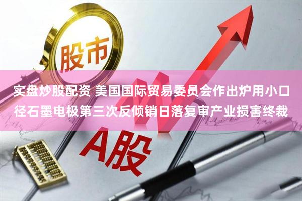实盘炒股配资 美国国际贸易委员会作出炉用小口径石墨电极第三次反倾销日落复审产业损害终裁