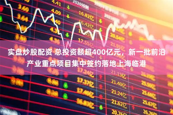 实盘炒股配资 总投资额超400亿元，新一批前沿产业重点项目集中签约落地上海临港