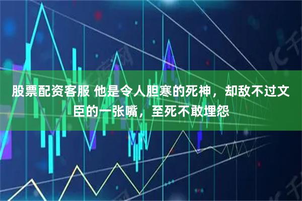 股票配资客服 他是令人胆寒的死神，却敌不过文臣的一张嘴，至死不敢埋怨