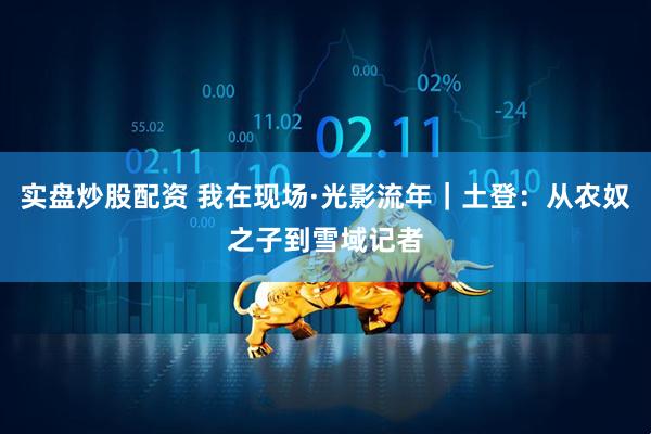 实盘炒股配资 我在现场·光影流年｜土登：从农奴之子到雪域记者