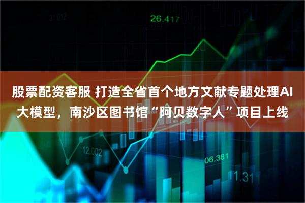 股票配资客服 打造全省首个地方文献专题处理AI大模型，南沙区图书馆“阿贝数字人”项目上线