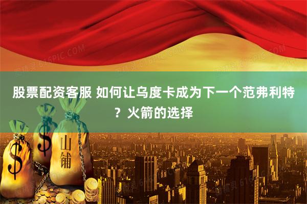 股票配资客服 如何让乌度卡成为下一个范弗利特？火箭的选择
