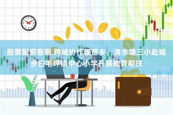 股票配资客服 跨域协作暖苗乡，清水塘三小赴城步白毛坪镇中心小学开展教育帮扶