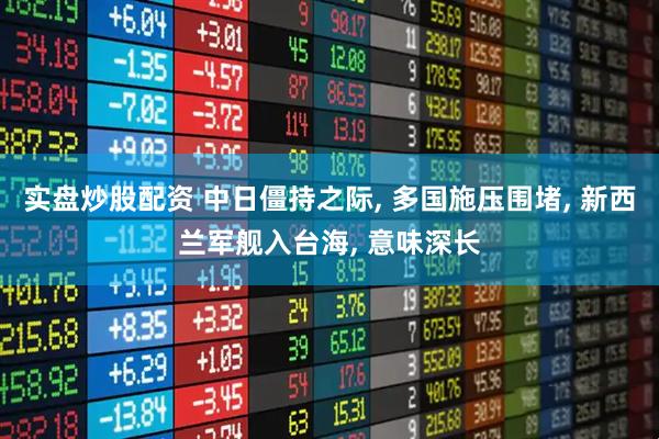 实盘炒股配资 中日僵持之际, 多国施压围堵, 新西兰军舰入台海, 意味深长