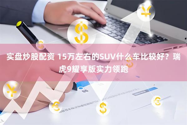 实盘炒股配资 15万左右的SUV什么车比较好?瑞虎9耀享版实力领跑