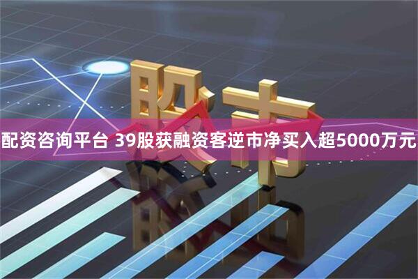 配资咨询平台 39股获融资客逆市净买入超5000万元