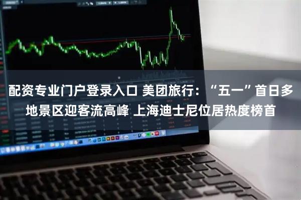 配资专业门户登录入口 美团旅行：“五一”首日多地景区迎客流高峰 上海迪士尼位居热度榜首