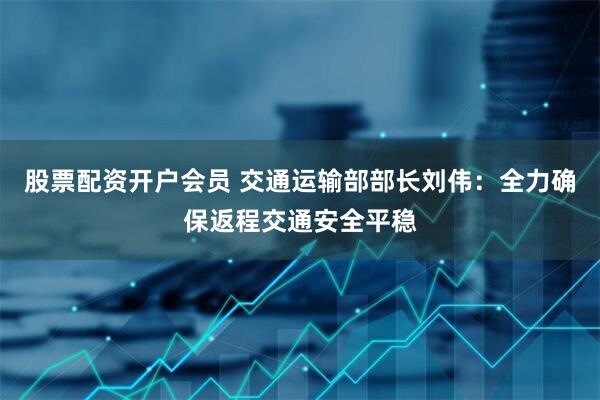 股票配资开户会员 交通运输部部长刘伟：全力确保返程交通安全平稳