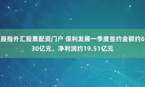股指外汇股票配资门户 保利发展一季度签约金额约630亿元，净利润约19.51亿元