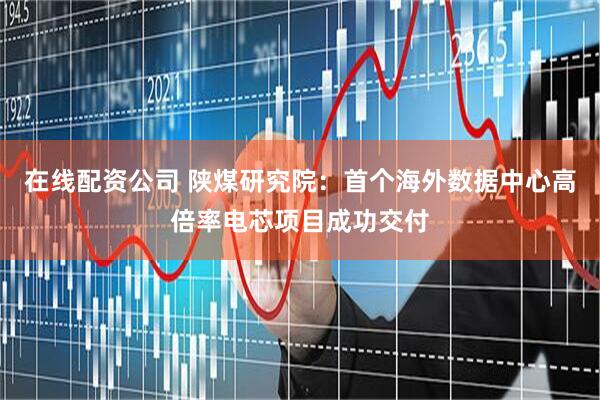 在线配资公司 陕煤研究院：首个海外数据中心高倍率电芯项目成功交付