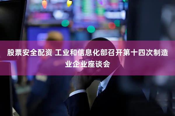 股票安全配资 工业和信息化部召开第十四次制造业企业座谈会