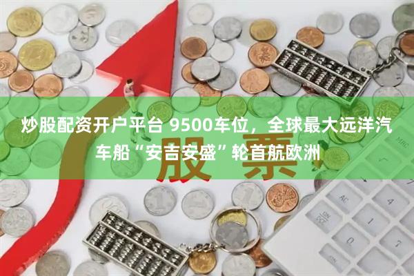 炒股配资开户平台 9500车位，全球最大远洋汽车船“安吉安盛”轮首航欧洲