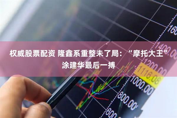 权威股票配资 隆鑫系重整未了局：“摩托大王”涂建华最后一搏