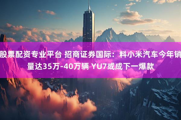 股票配资专业平台 招商证券国际：料小米汽车今年销量达35万-40万辆 YU7或成下一爆款
