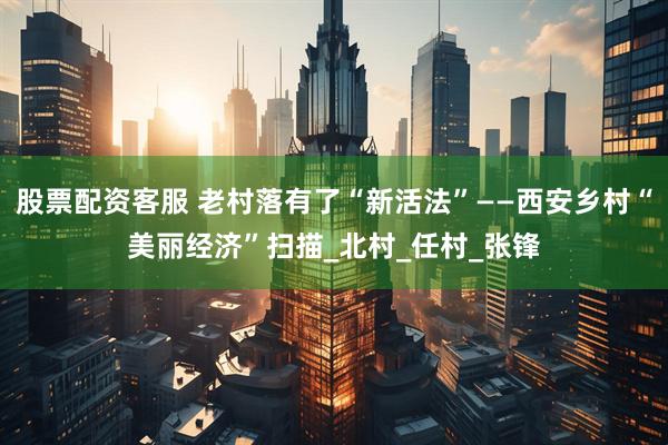 股票配资客服 老村落有了“新活法”——西安乡村“美丽经济”扫描_北村_任村_张锋