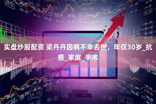 实盘炒股配资 梁丹丹因病不幸去世，年仅30岁_抗癌_家庭_手术