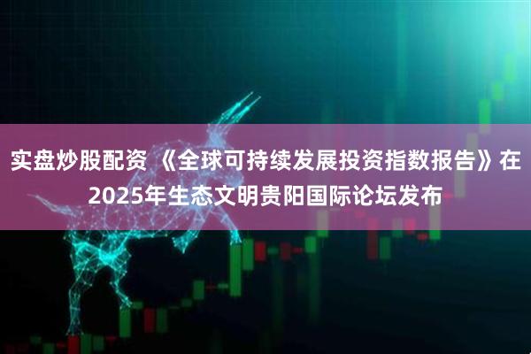 实盘炒股配资 《全球可持续发展投资指数报告》在2025年生态文明贵阳国际论坛发布