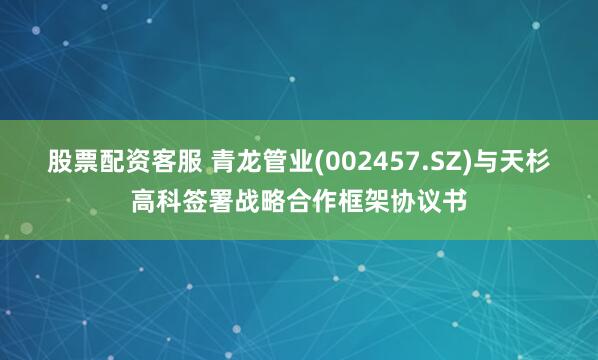 股票配资客服 青龙管业(002457.SZ)与天杉高科签署战略合作框架协议书