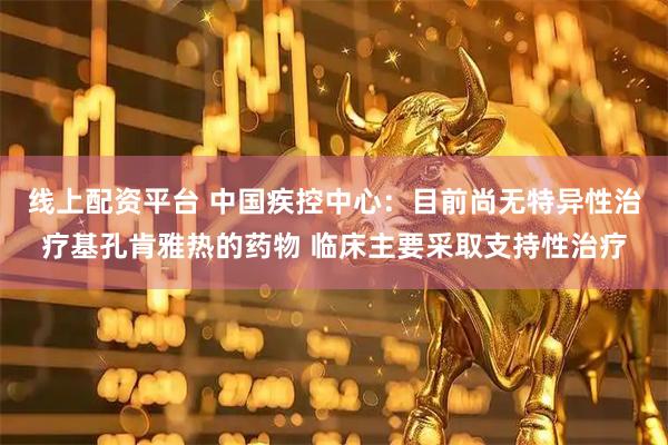 线上配资平台 中国疾控中心：目前尚无特异性治疗基孔肯雅热的药物 临床主要采取支持性治疗