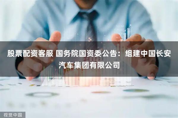 股票配资客服 国务院国资委公告：组建中国长安汽车集团有限公司