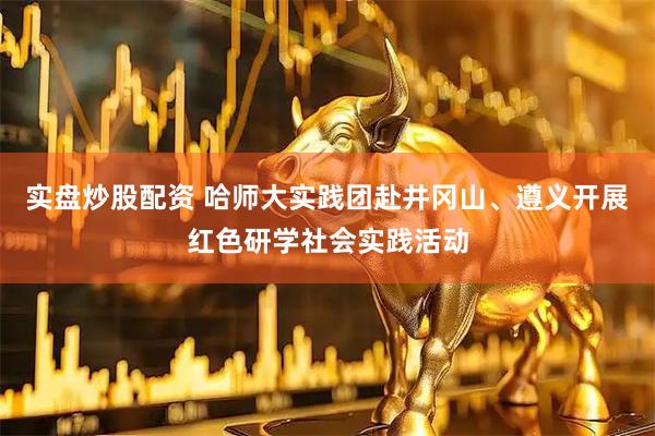 实盘炒股配资 哈师大实践团赴井冈山、遵义开展红色研学社会实践活动