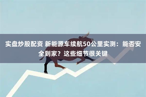 实盘炒股配资 新能源车续航50公里实测：能否安全到家？这些细节很关键