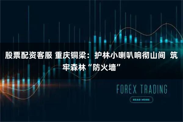 股票配资客服 重庆铜梁：护林小喇叭响彻山间  筑牢森林“防火墙”