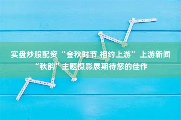 实盘炒股配资 “金秋时节 相约上游” 上游新闻“秋韵”主题摄影展期待您的佳作