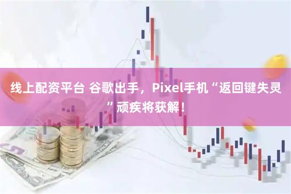 线上配资平台 谷歌出手，Pixel手机“返回键失灵”顽疾将获解！