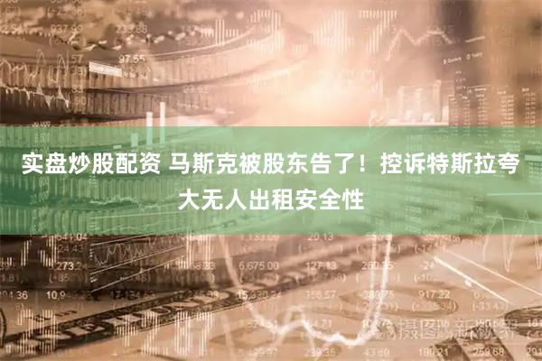 实盘炒股配资 马斯克被股东告了！控诉特斯拉夸大无人出租安全性