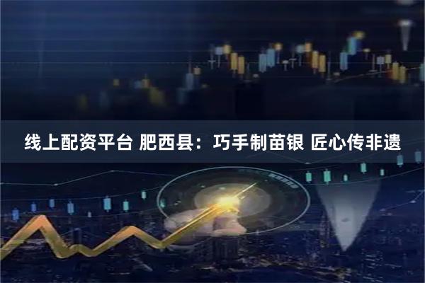 线上配资平台 肥西县：巧手制苗银 匠心传非遗
