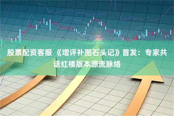 股票配资客服 《增评补图石头记》首发：专家共话红楼版本源流脉络