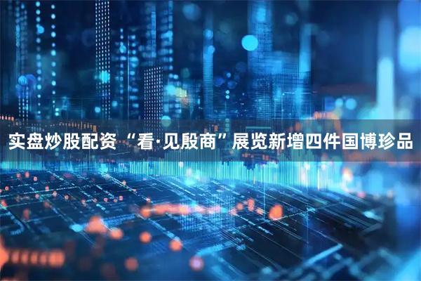 实盘炒股配资 “看·见殷商”展览新增四件国博珍品