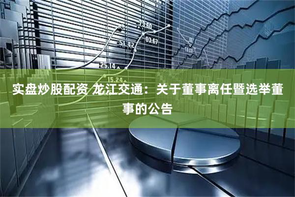实盘炒股配资 龙江交通：关于董事离任暨选举董事的公告