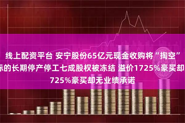 线上配资平台 安宁股份65亿元现金收购将“掏空”账面资金 标的长期停产停工七成股权被冻结 溢价1725%豪买却无业绩承诺