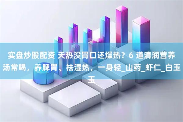 实盘炒股配资 天热没胃口还燥热？6 道清润营养汤常喝，养脾胃、祛湿热，一身轻_山药_虾仁_白玉