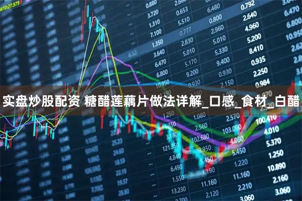 实盘炒股配资 糖醋莲藕片做法详解_口感_食材_白醋