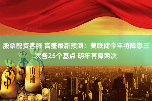 股票配资客服 高盛最新预测：美联储今年将降息三次各25个基点 明年再降两次