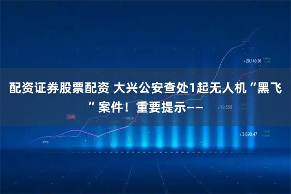 配资证券股票配资 大兴公安查处1起无人机“黑飞”案件！重要提示——