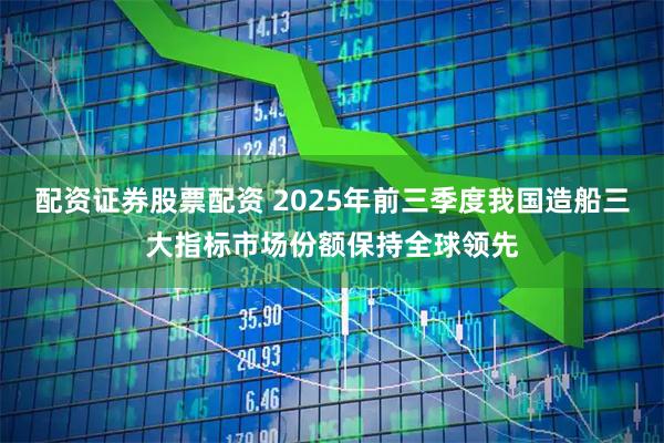 配资证券股票配资 2025年前三季度我国造船三大指标市场份额保持全球领先
