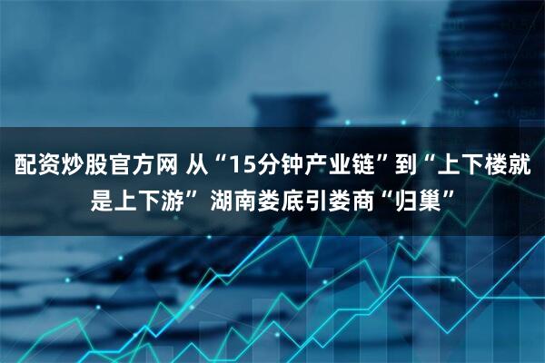 配资炒股官方网 从“15分钟产业链”到“上下楼就是上下游” 湖南娄底引娄商“归巢”
