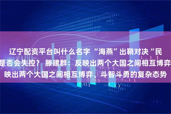 辽宁配资平台叫什么名字 “海燕”出鞘对决“民兵”升空，核军控体系是否会失控？ 滕建群：反映出两个大国之间相互博弈、斗智斗勇的复杂态势