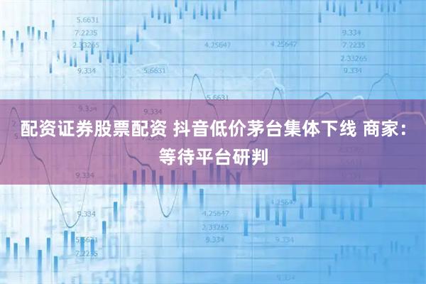 配资证券股票配资 抖音低价茅台集体下线 商家：等待平台研判