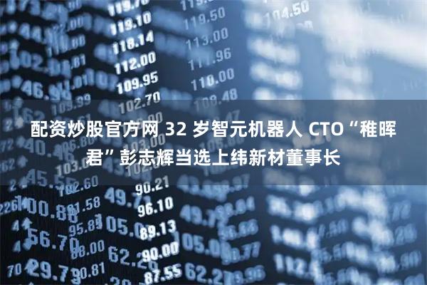 配资炒股官方网 32 岁智元机器人 CTO“稚晖君”彭志辉当选上纬新材董事长