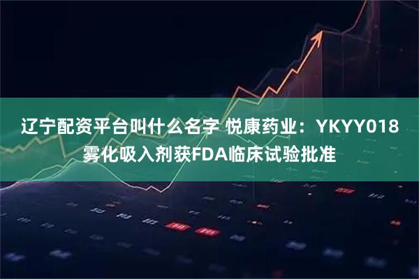 辽宁配资平台叫什么名字 悦康药业：YKYY018雾化吸入剂获FDA临床试验批准