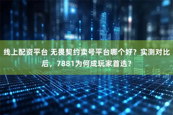 线上配资平台 无畏契约卖号平台哪个好？实测对比后，7881为何成玩家首选？