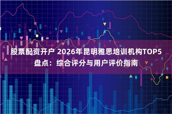 股票配资开户 2026年昆明雅思培训机构TOP5盘点：综合评分与用户评价指南